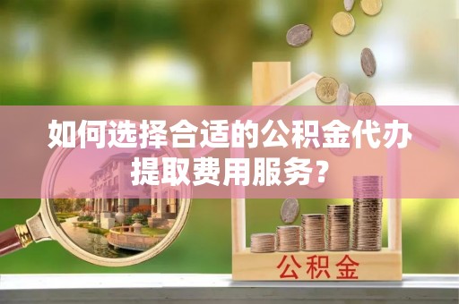 齐齐哈尔如何选择合适的公积金代办提取费用服务？