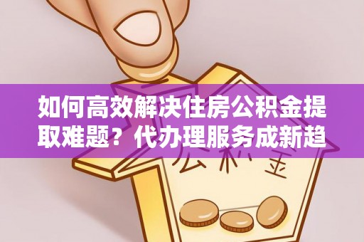 齐齐哈尔如何高效解决住房公积金提取难题？代办理服务成新趋势