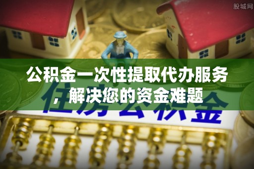 齐齐哈尔公积金一次性提取代办服务，解决您的资金难题
