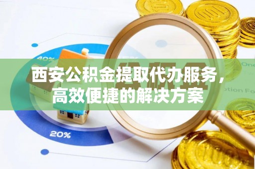 齐齐哈尔西安公积金提取代办服务，高效便捷的解决方案
