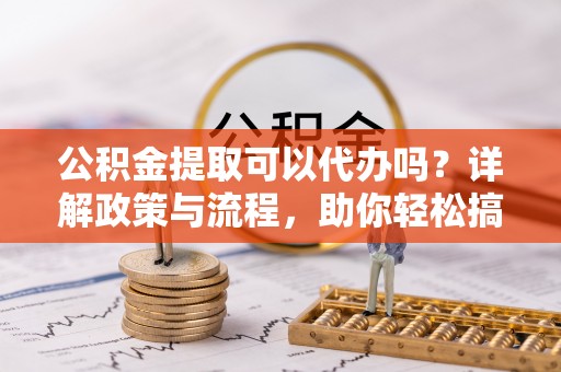 齐齐哈尔公积金提取可以代办吗？详解政策与流程，助你轻松搞定！