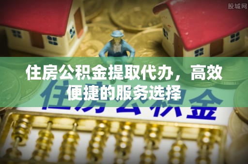齐齐哈尔住房公积金提取代办，高效便捷的服务选择