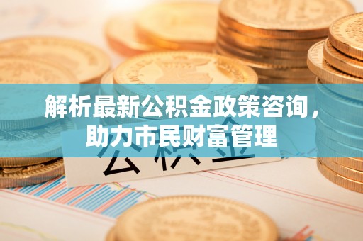 齐齐哈尔解析最新公积金政策咨询，助力市民财富管理