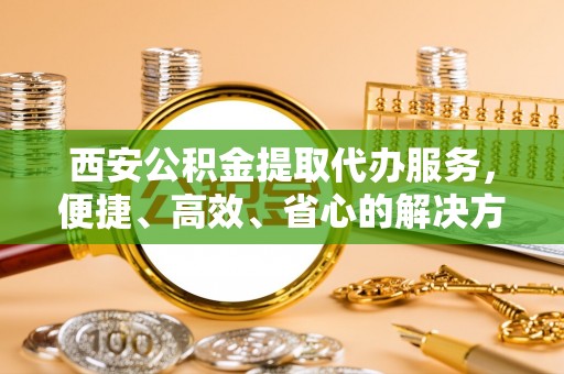 齐齐哈尔西安公积金提取代办服务，便捷、高效、省心的解决方案