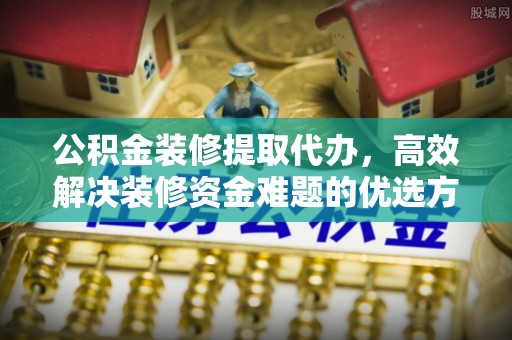 齐齐哈尔公积金装修提取代办，高效解决装修资金难题的优选方案