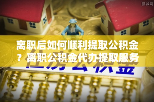 齐齐哈尔离职后如何顺利提取公积金？离职公积金代办提取服务助力无忧办理