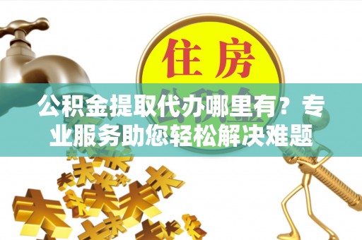 齐齐哈尔公积金提取代办哪里有？专业服务助您轻松解决难题