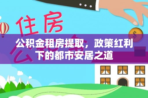 齐齐哈尔公积金租房提取，政策红利下的都市安居之道